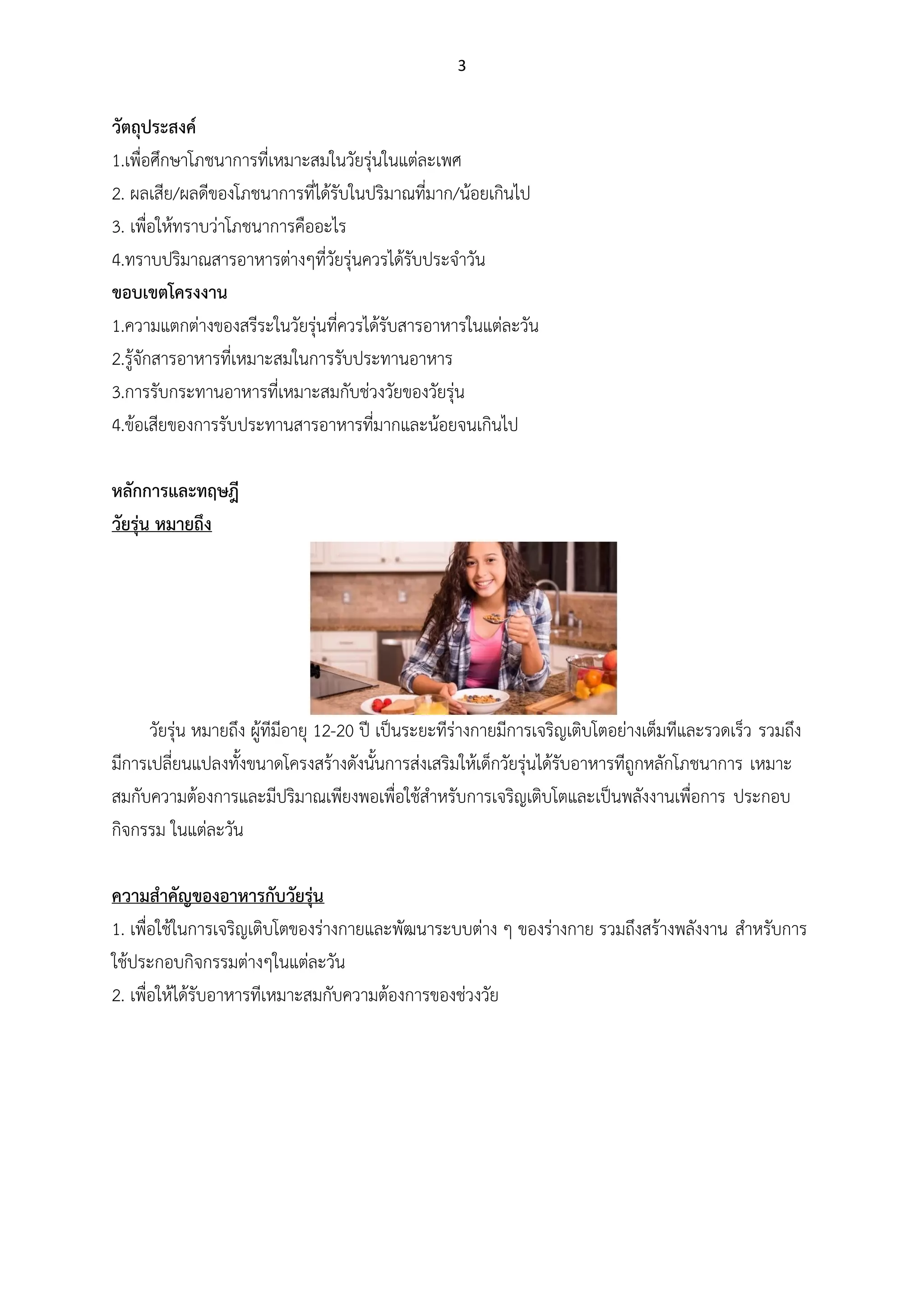 3
วัตถุประสงค์
1.เพื่อศึกษาโภชนาการที่เหมาะสมในวัยรุ่นในแต่ละเพศ
2. ผลเสีย/ผลดีของโภชนาการที่ได้รับในปริมาณที่มาก/น้อยเกินไป
3. เพื่อให้ทราบว่าโภชนาการคืออะไร
4.ทราบปริมาณสารอาหารต่างๆที่วัยรุ่นควรได้รับประจาวัน
ขอบเขตโครงงาน
1.ความแตกต่างของสรีระในวัยรุ่นที่ควรได้รับสารอาหารในแต่ละวัน
2.รู้จักสารอาหารที่เหมาะสมในการรับประทานอาหาร
3.การรับกระทานอาหารที่เหมาะสมกับช่วงวัยของวัยรุ่น
4.ข้อเสียของการรับประทานสารอาหารที่มากและน้อยจนเกินไป
หลักการและทฤษฎี
วัยรุ่น หมายถึง
วัยรุ่น หมายถึง ผู้ทีมีอายุ 12-20 ปี เป็นระยะทีร่างกายมีการเจริญเติบโตอย่างเต็มทีและรวดเร็ว รวมถึง
มีการเปลี่ยนแปลงทั้งขนาดโครงสร้างดังนั้นการส่งเสริมให้เด็กวัยรุ่นได้รับอาหารทีถูกหลักโภชนาการ เหมาะ
สมกับความต้องการและมีปริมาณเพียงพอเพื่อใช้สาหรับการเจริญเติบโตและเป็นพลังงานเพื่อการ ประกอบ
กิจกรรม ในแต่ละวัน
ความสาคัญของอาหารกับวัยรุ่น
1. เพื่อใช้ในการเจริญเติบโตของร่างกายและพัฒนาระบบต่าง ๆ ของร่างกาย รวมถึงสร้างพลังงาน สาหรับการ
ใช้ประกอบกิจกรรมต่างๆในแต่ละวัน
2. เพื่อให้ได้รับอาหารทีเหมาะสมกับความต้องการของช่วงวัย
 