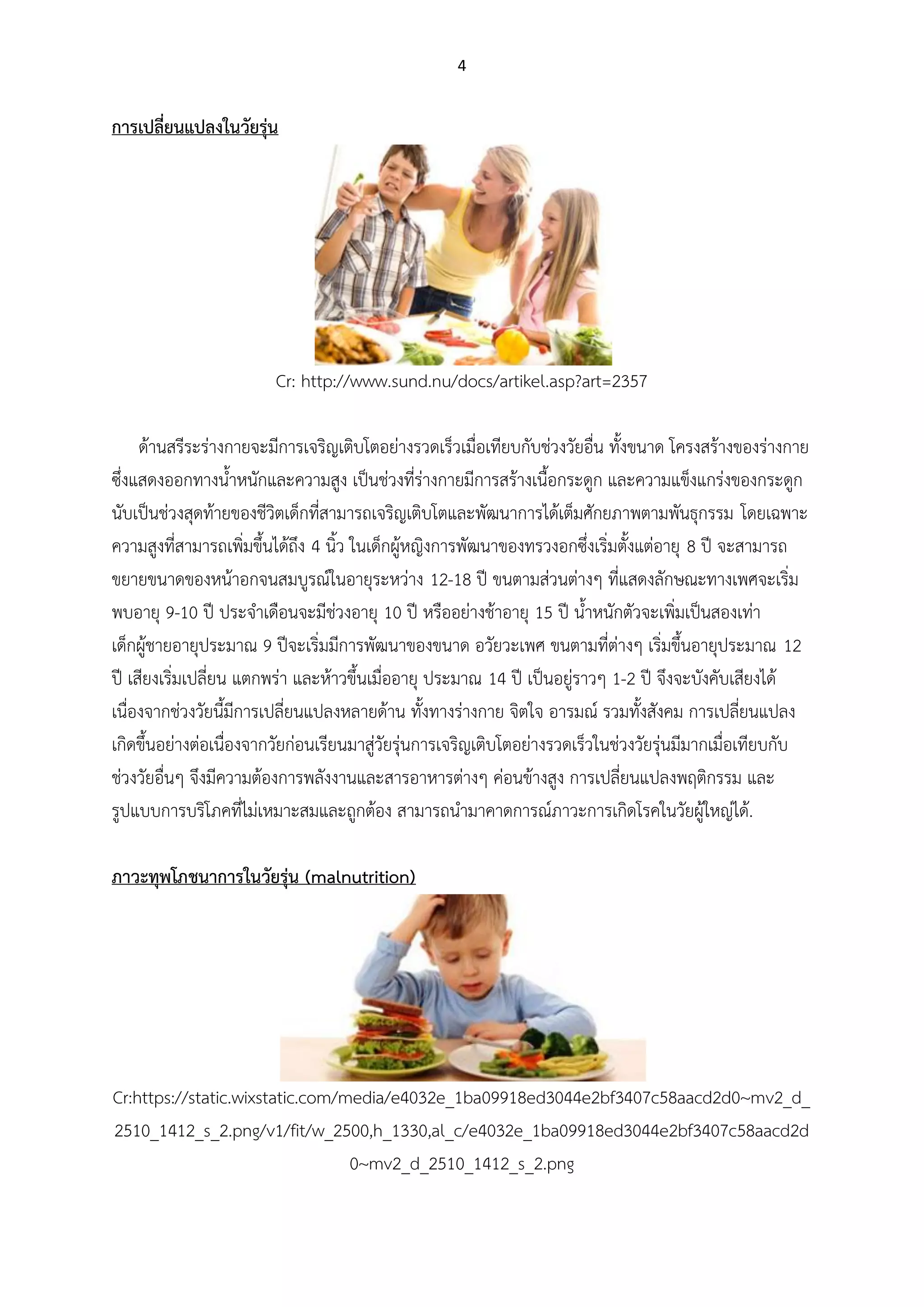 4
การเปลี่ยนแปลงในวัยรุ่น
Cr: http://www.sund.nu/docs/artikel.asp?art=2357
ด้านสรีระร่างกายจะมีการเจริญเติบโตอย่างรวดเร็วเมื่อเทียบกับช่วงวัยอื่น ทั้งขนาด โครงสร้างของร่างกาย
ซึ่งแสดงออกทางน้าหนักและความสูง เป็นช่วงที่ร่างกายมีการสร้างเนื้อกระดูก และความแข็งแกร่งของกระดูก
นับเป็นช่วงสุดท้ายของชีวิตเด็กที่สามารถเจริญเติบโตและพัฒนาการได้เต็มศักยภาพตามพันธุกรรม โดยเฉพาะ
ความสูงที่สามารถเพิ่มขึ้นได้ถึง 4 นิ้ว ในเด็กผู้หญิงการพัฒนาของทรวงอกซึ่งเริ่มตั้งแต่อายุ 8 ปี จะสามารถ
ขยายขนาดของหน้าอกจนสมบูรณ์ในอายุระหว่าง 12-18 ปี ขนตามส่วนต่างๆ ที่แสดงลักษณะทางเพศจะเริ่ม
พบอายุ 9-10 ปี ประจาเดือนจะมีช่วงอายุ 10 ปี หรืออย่างช้าอายุ 15 ปี น้าหนักตัวจะเพิ่มเป็นสองเท่า
เด็กผู้ชายอายุประมาณ 9 ปีจะเริ่มมีการพัฒนาของขนาด อวัยวะเพศ ขนตามที่ต่างๆ เริ่มขึ้นอายุประมาณ 12
ปี เสียงเริ่มเปลี่ยน แตกพร่า และห้าวขึ้นเมื่ออายุ ประมาณ 14 ปี เป็นอยู่ราวๆ 1-2 ปี จึงจะบังคับเสียงได้
เนื่องจากช่วงวัยนี้มีการเปลี่ยนแปลงหลายด้าน ทั้งทางร่างกาย จิตใจ อารมณ์ รวมทั้งสังคม การเปลี่ยนแปลง
เกิดขึ้นอย่างต่อเนื่องจากวัยก่อนเรียนมาสู่วัยรุ่นการเจริญเติบโตอย่างรวดเร็วในช่วงวัยรุ่นมีมากเมื่อเทียบกับ
ช่วงวัยอื่นๆ จึงมีความต้องการพลังงานและสารอาหารต่างๆ ค่อนข้างสูง การเปลี่ยนแปลงพฤติกรรม และ
รูปแบบการบริโภคที่ไม่เหมาะสมและถูกต้อง สามารถนามาคาดการณ์ภาวะการเกิดโรคในวัยผู้ใหญ่ได้.
ภาวะทุพโภชนาการในวัยรุ่น (malnutrition)
Cr:https://static.wixstatic.com/media/e4032e_1ba09918ed3044e2bf3407c58aacd2d0~mv2_d_
2510_1412_s_2.png/v1/fit/w_2500,h_1330,al_c/e4032e_1ba09918ed3044e2bf3407c58aacd2d
0~mv2_d_2510_1412_s_2.png
 