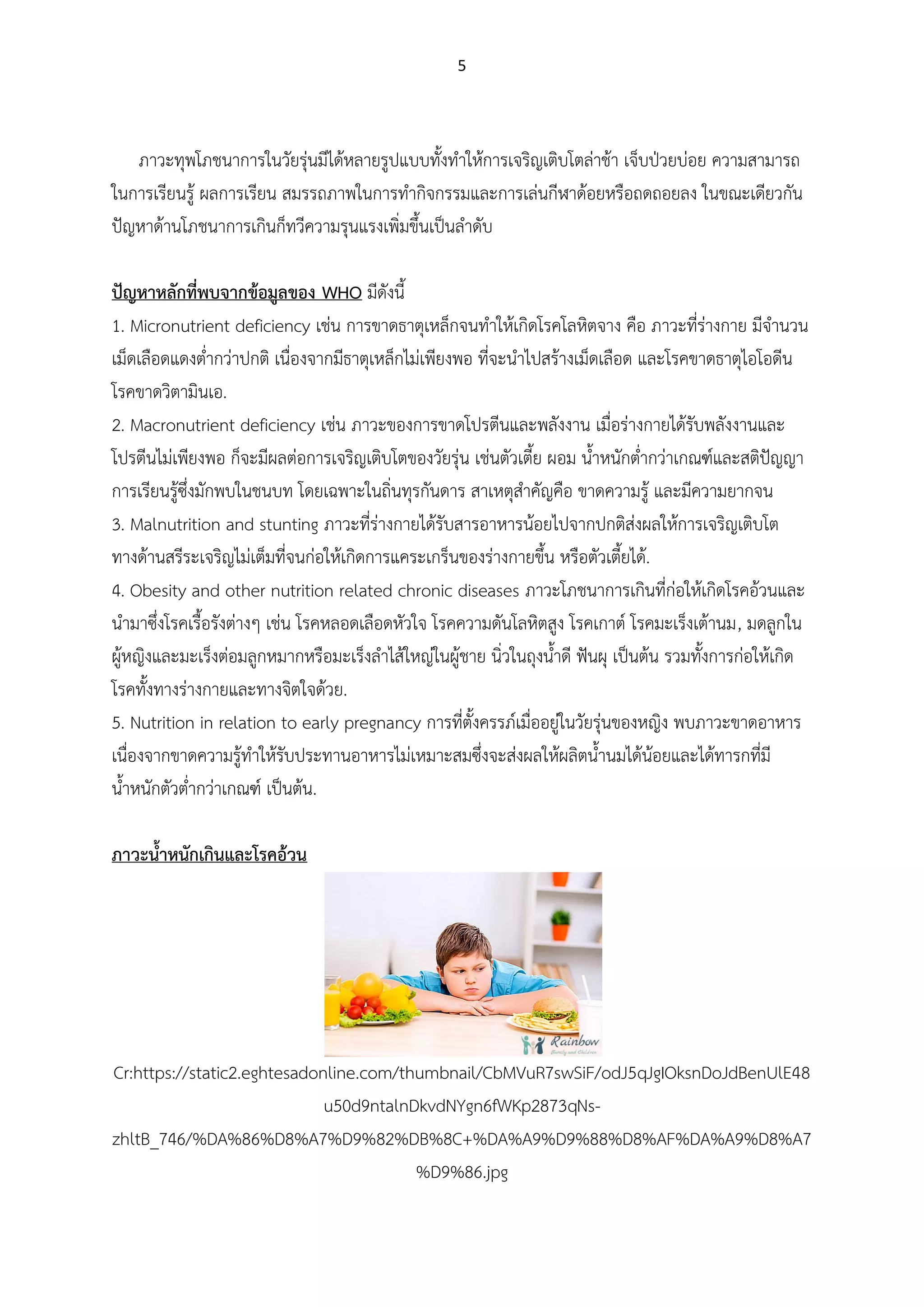 5
ภาวะทุพโภชนาการในวัยรุ่นมีได้หลายรูปแบบทั้งทาให้การเจริญเติบโตล่าช้า เจ็บป่วยบ่อย ความสามารถ
ในการเรียนรู้ ผลการเรียน สมรรถภาพในการทากิจกรรมและการเล่นกีฬาด้อยหรือถดถอยลง ในขณะเดียวกัน
ปัญหาด้านโภชนาการเกินก็ทวีความรุนแรงเพิ่มขึ้นเป็นลาดับ
ปัญหาหลักที่พบจากข้อมูลของ WHO มีดังนี้
1. Micronutrient deficiency เช่น การขาดธาตุเหล็กจนทาให้เกิดโรคโลหิตจาง คือ ภาวะที่ร่างกาย มีจานวน
เม็ดเลือดแดงต่ากว่าปกติ เนื่องจากมีธาตุเหล็กไม่เพียงพอ ที่จะนาไปสร้างเม็ดเลือด และโรคขาดธาตุไอโอดีน
โรคขาดวิตามินเอ.
2. Macronutrient deficiency เช่น ภาวะของการขาดโปรตีนและพลังงาน เมื่อร่างกายได้รับพลังงานและ
โปรตีนไม่เพียงพอ ก็จะมีผลต่อการเจริญเติบโตของวัยรุ่น เช่นตัวเตี้ย ผอม น้าหนักต่ากว่าเกณฑ์และสติปัญญา
การเรียนรู้ซึ่งมักพบในชนบท โดยเฉพาะในถิ่นทุรกันดาร สาเหตุสาคัญคือ ขาดความรู้ และมีความยากจน
3. Malnutrition and stunting ภาวะที่ร่างกายได้รับสารอาหารน้อยไปจากปกติส่งผลให้การเจริญเติบโต
ทางด้านสรีระเจริญไม่เต็มที่จนก่อให้เกิดการแคระเกร็นของร่างกายขึ้น หรือตัวเตี้ยได้.
4. Obesity and other nutrition related chronic diseases ภาวะโภชนาการเกินที่ก่อให้เกิดโรคอ้วนและ
นามาซึ่งโรคเรื้อรังต่างๆ เช่น โรคหลอดเลือดหัวใจ โรคความดันโลหิตสูง โรคเกาต์ โรคมะเร็งเต้านม, มดลูกใน
ผู้หญิงและมะเร็งต่อมลูกหมากหรือมะเร็งลาไส้ใหญ่ในผู้ชาย นิ่วในถุงน้าดี ฟันผุ เป็นต้น รวมทั้งการก่อให้เกิด
โรคทั้งทางร่างกายและทางจิตใจด้วย.
5. Nutrition in relation to early pregnancy การที่ตั้งครรภ์เมื่ออยู่ในวัยรุ่นของหญิง พบภาวะขาดอาหาร
เนื่องจากขาดความรู้ทาให้รับประทานอาหารไม่เหมาะสมซึ่งจะส่งผลให้ผลิตน้านมได้น้อยและได้ทารกที่มี
น้าหนักตัวต่ากว่าเกณฑ์ เป็นต้น.
ภาวะนาหนักเกินและโรคอ้วน
Cr:https://static2.eghtesadonline.com/thumbnail/CbMVuR7swSiF/odJ5qJgIOksnDoJdBenUlE48
u50d9ntalnDkvdNYgn6fWKp2873qNs-
zhltB_746/%DA%86%D8%A7%D9%82%DB%8C+%DA%A9%D9%88%D8%AF%DA%A9%D8%A7
%D9%86.jpg
 