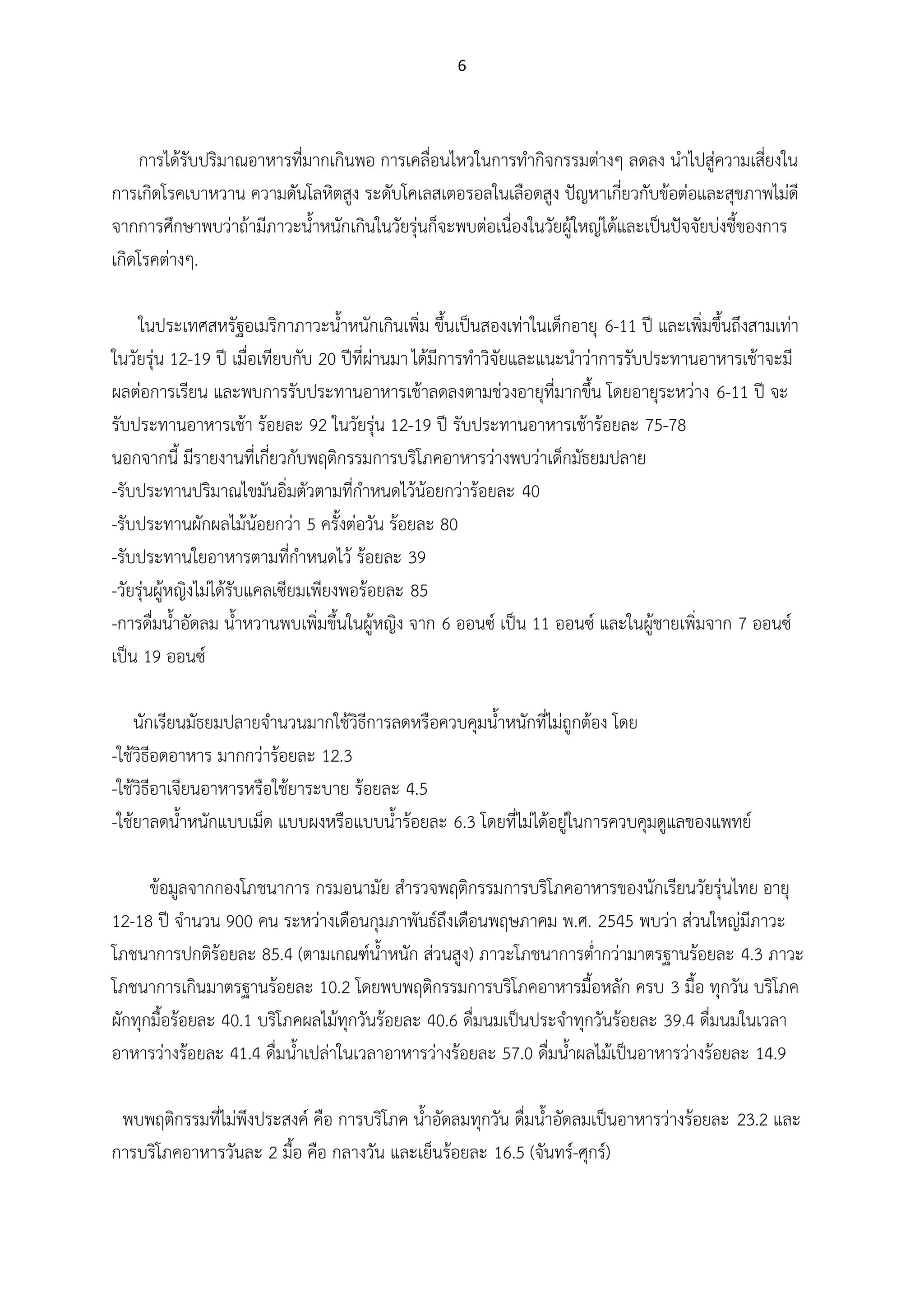6
การได้รับปริมาณอาหารที่มากเกินพอ การเคลื่อนไหวในการทากิจกรรมต่างๆ ลดลง นาไปสู่ความเสี่ยงใน
การเกิดโรคเบาหวาน ความดันโลหิตสูง ระดับโคเลสเตอรอลในเลือดสูง ปัญหาเกี่ยวกับข้อต่อและสุขภาพไม่ดี
จากการศึกษาพบว่าถ้ามีภาวะน้าหนักเกินในวัยรุ่นก็จะพบต่อเนื่องในวัยผู้ใหญ่ได้และเป็นปัจจัยบ่งชี้ของการ
เกิดโรคต่างๆ.
ในประเทศสหรัฐอเมริกาภาวะน้าหนักเกินเพิ่ม ขึ้นเป็นสองเท่าในเด็กอายุ 6-11 ปี และเพิ่มขึ้นถึงสามเท่า
ในวัยรุ่น 12-19 ปี เมื่อเทียบกับ 20 ปีที่ผ่านมา ได้มีการทาวิจัยและแนะนาว่าการรับประทานอาหารเช้าจะมี
ผลต่อการเรียน และพบการรับประทานอาหารเช้าลดลงตามช่วงอายุที่มากขึ้น โดยอายุระหว่าง 6-11 ปี จะ
รับประทานอาหารเช้า ร้อยละ 92 ในวัยรุ่น 12-19 ปี รับประทานอาหารเช้าร้อยละ 75-78
นอกจากนี้ มีรายงานที่เกี่ยวกับพฤติกรรมการบริโภคอาหารว่างพบว่าเด็กมัธยมปลาย
-รับประทานปริมาณไขมันอิ่มตัวตามที่กาหนดไว้น้อยกว่าร้อยละ 40
-รับประทานผักผลไม้น้อยกว่า 5 ครั้งต่อวัน ร้อยละ 80
-รับประทานใยอาหารตามที่กาหนดไว้ ร้อยละ 39
-วัยรุ่นผู้หญิงไม่ได้รับแคลเซียมเพียงพอร้อยละ 85
-การดื่มน้าอัดลม น้าหวานพบเพิ่มขึ้นในผู้หญิง จาก 6 ออนซ์ เป็น 11 ออนซ์ และในผู้ชายเพิ่มจาก 7 ออนซ์
เป็น 19 ออนซ์
นักเรียนมัธยมปลายจานวนมากใช้วิธีการลดหรือควบคุมน้าหนักที่ไม่ถูกต้อง โดย
-ใช้วิธีอดอาหาร มากกว่าร้อยละ 12.3
-ใช้วิธีอาเจียนอาหารหรือใช้ยาระบาย ร้อยละ 4.5
-ใช้ยาลดน้าหนักแบบเม็ด แบบผงหรือแบบน้าร้อยละ 6.3 โดยที่ไม่ได้อยู่ในการควบคุมดูแลของแพทย์
ข้อมูลจากกองโภชนาการ กรมอนามัย สารวจพฤติกรรมการบริโภคอาหารของนักเรียนวัยรุ่นไทย อายุ
12-18 ปี จานวน 900 คน ระหว่างเดือนกุมภาพันธ์ถึงเดือนพฤษภาคม พ.ศ. 2545 พบว่า ส่วนใหญ่มีภาวะ
โภชนาการปกติร้อยละ 85.4 (ตามเกณฑ์น้าหนัก ส่วนสูง) ภาวะโภชนาการต่ากว่ามาตรฐานร้อยละ 4.3 ภาวะ
โภชนาการเกินมาตรฐานร้อยละ 10.2 โดยพบพฤติกรรมการบริโภคอาหารมื้อหลัก ครบ 3 มื้อ ทุกวัน บริโภค
ผักทุกมื้อร้อยละ 40.1 บริโภคผลไม้ทุกวันร้อยละ 40.6 ดื่มนมเป็นประจาทุกวันร้อยละ 39.4 ดื่มนมในเวลา
อาหารว่างร้อยละ 41.4 ดื่มน้าเปล่าในเวลาอาหารว่างร้อยละ 57.0 ดื่มน้าผลไม้เป็นอาหารว่างร้อยละ 14.9
พบพฤติกรรมที่ไม่พึงประสงค์ คือ การบริโภค น้าอัดลมทุกวัน ดื่มน้าอัดลมเป็นอาหารว่างร้อยละ 23.2 และ
การบริโภคอาหารวันละ 2 มื้อ คือ กลางวัน และเย็นร้อยละ 16.5 (จันทร์-ศุกร์)
 