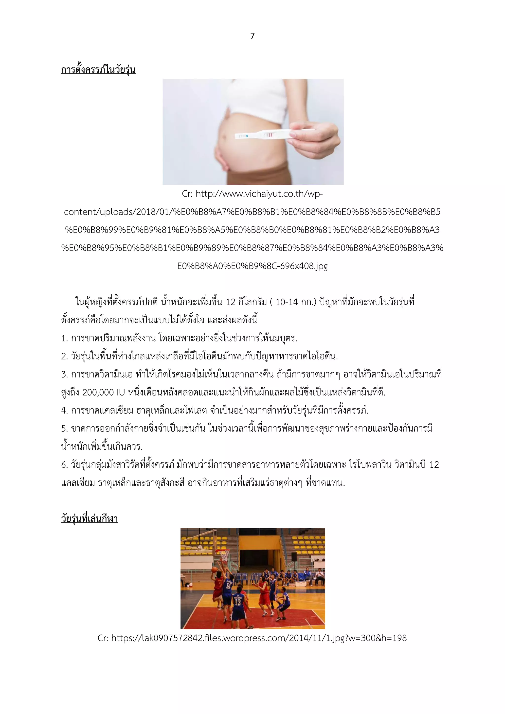 7
การตังครรภ์ในวัยรุ่น
Cr: http://www.vichaiyut.co.th/wp-
content/uploads/2018/01/%E0%B8%A7%E0%B8%B1%E0%B8%84%E0%B8%8B%E0%B8%B5
%E0%B8%99%E0%B9%81%E0%B8%A5%E0%B8%B0%E0%B8%81%E0%B8%B2%E0%B8%A3
%E0%B8%95%E0%B8%B1%E0%B9%89%E0%B8%87%E0%B8%84%E0%B8%A3%E0%B8%A3%
E0%B8%A0%E0%B9%8C-696x408.jpg
ในผู้หญิงที่ตั้งครรภ์ปกติ น้าหนักจะเพิ่มขึ้น 12 กิโลกรัม ( 10-14 กก.) ปัญหาที่มักจะพบในวัยรุ่นที่
ตั้งครรภ์คือโดยมากจะเป็นแบบไม่ได้ตั้งใจ และส่งผลดังนี้
1. การขาดปริมาณพลังงาน โดยเฉพาะอย่างยิ่งในช่วงการให้นมบุตร.
2. วัยรุ่นในพื้นที่ห่างไกลแหล่งเกลือที่มีไอโอดีนมักพบกับปัญหาหารขาดไอโอดีน.
3. การขาดวิตามินเอ ทาให้เกิดโรคมองไม่เห็นในเวลากลางคืน ถ้ามีการขาดมากๆ อาจให้วิตามินเอในปริมาณที่
สูงถึง 200,000 IU หนึ่งเดือนหลังคลอดและแนะนาให้กินผักและผลไม้ซึ่งเป็นแหล่งวิตามินที่ดี.
4. การขาดแคลเซียม ธาตุเหล็กและโฟเลต จาเป็นอย่างมากสาหรับวัยรุ่นที่มีการตั้งครรภ์.
5. ขาดการออกกาลังกายซึ่งจาเป็นเช่นกัน ในช่วงเวลานี้เพื่อการพัฒนาของสุขภาพร่างกายและป้องกันการมี
น้าหนักเพิ่มขึ้นเกินควร.
6. วัยรุ่นกลุ่มมังสาวิรัตที่ตั้งครรภ์ มักพบว่ามีการขาดสารอาหารหลายตัวโดยเฉพาะ ไรโบฟลาวิน วิตามินบี 12
แคลเซียม ธาตุเหล็กและธาตุสังกะสี อาจกินอาหารที่เสริมแร่ธาตุต่างๆ ที่ขาดแทน.
วัยรุ่นที่เล่นกีฬา
Cr: https://lak0907572842.files.wordpress.com/2014/11/1.jpg?w=300&h=198
 