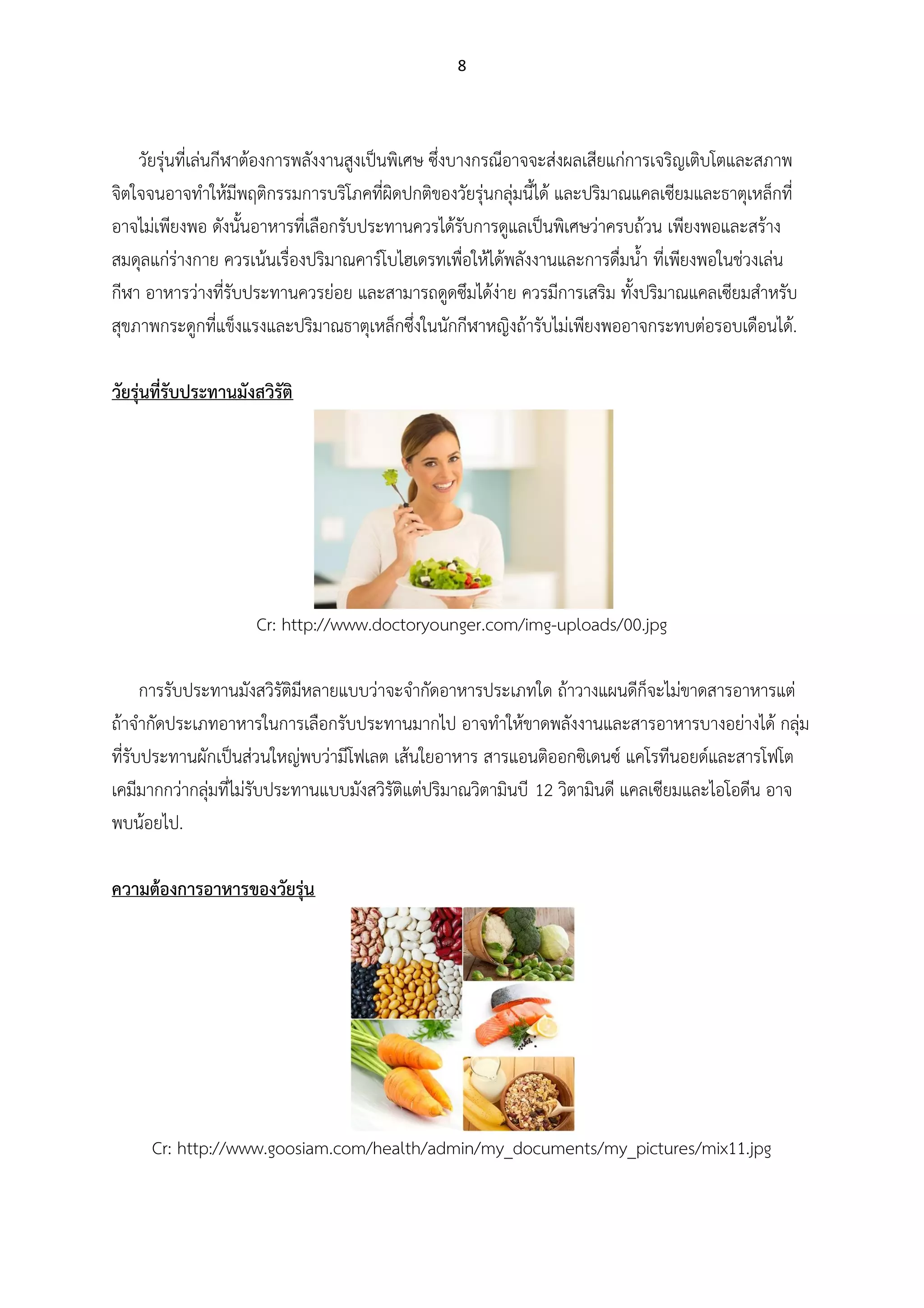 8
วัยรุ่นที่เล่นกีฬาต้องการพลังงานสูงเป็นพิเศษ ซึ่งบางกรณีอาจจะส่งผลเสียแก่การเจริญเติบโตและสภาพ
จิตใจจนอาจทาให้มีพฤติกรรมการบริโภคที่ผิดปกติของวัยรุ่นกลุ่มนี้ได้ และปริมาณแคลเซียมและธาตุเหล็กที่
อาจไม่เพียงพอ ดังนั้นอาหารที่เลือกรับประทานควรได้รับการดูแลเป็นพิเศษว่าครบถ้วน เพียงพอและสร้าง
สมดุลแก่ร่างกาย ควรเน้นเรื่องปริมาณคาร์โบไฮเดรทเพื่อให้ได้พลังงานและการดื่มน้า ที่เพียงพอในช่วงเล่น
กีฬา อาหารว่างที่รับประทานควรย่อย และสามารถดูดซึมได้ง่าย ควรมีการเสริม ทั้งปริมาณแคลเซียมสาหรับ
สุขภาพกระดูกที่แข็งแรงและปริมาณธาตุเหล็กซึ่งในนักกีฬาหญิงถ้ารับไม่เพียงพออาจกระทบต่อรอบเดือนได้.
วัยรุ่นที่รับประทานมังสวิรัติ
Cr: http://www.doctoryounger.com/img-uploads/00.jpg
การรับประทานมังสวิรัติมีหลายแบบว่าจะจากัดอาหารประเภทใด ถ้าวางแผนดีก็จะไม่ขาดสารอาหารแต่
ถ้าจากัดประเภทอาหารในการเลือกรับประทานมากไป อาจทาให้ขาดพลังงานและสารอาหารบางอย่างได้ กลุ่ม
ที่รับประทานผักเป็นส่วนใหญ่พบว่ามีโฟเลต เส้นใยอาหาร สารแอนติออกซิเดนซ์ แคโรทีนอยด์และสารโฟโต
เคมีมากกว่ากลุ่มที่ไม่รับประทานแบบมังสวิรัติแต่ปริมาณวิตามินบี 12 วิตามินดี แคลเซียมและไอโอดีน อาจ
พบน้อยไป.
ความต้องการอาหารของวัยรุ่น
Cr: http://www.goosiam.com/health/admin/my_documents/my_pictures/mix11.jpg
 