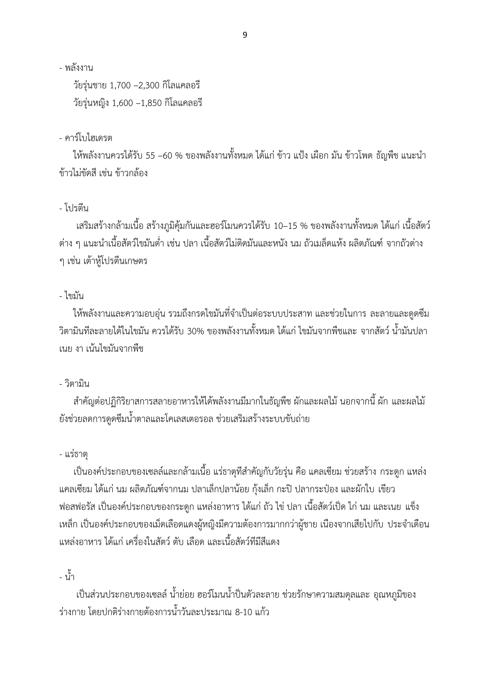 9
- พลังงาน
วัยรุ่นชาย 1,700 –2,300 กิโลแคลอรี
วัยรุ่นหญิง 1,600 –1,850 กิโลแคลอรี
- คาร์โบไฮเดรต
ให้พลังงานควรได้รับ 55 –60 % ของพลังงานทั้งหมด ได้แก่ ข้าว แป้ง เผือก มัน ข้าวโพด ธัญพืช แนะนา
ข้าวไม่ขัดสี เช่น ข้าวกล้อง
- โปรตีน
เสริมสร้างกล้ามเนื้อ สร้างภูมิคุ้มกันและฮอร์โมนควรได้รับ 10–15 % ของพลังงานทั้งหมด ได้แก่ เนื้อสัตว์
ต่าง ๆ แนะนาเนื้อสัตว์ไขมันต่า เช่น ปลา เนื้อสัตว์ไม่ติดมันและหนัง นม ถัวเมล็ดแห้ง ผลิตภัณฑ์ จากถัวต่าง
ๆ เช่น เต้าหู้โปรตีนเกษตร
- ไขมัน
ให้พลังงานและความอบอุ่น รวมถึงกรดไขมันที่จาเป็นต่อระบบประสาท และช่วยในการ ละลายและดูดซึม
วิตามินทีละลายได้ในไขมัน ควรได้รับ 30% ของพลังงานทั้งหมด ได้แก่ ไขมันจากพืชและ จากสัตว์ น้ามันปลา
เนย งา เน้นไขมันจากพืช
- วิตามิน
สาคัญต่อปฏิกิริยาสการสลายอาหารให้ได้พลังงานมีมากในธัญพืช ผักและผลไม้ นอกจากนี้ ผัก และผลไม้
ยังช่วยลดการดูดซึมน้าตาลและโคเลสเตอรอล ช่วยเสริมสร้างระบบขับถ่าย
- แร่ธาตุ
เป็นองค์ประกอบของเซลล์และกล้ามเนื้อ แร่ธาตุทีสาคัญกับวัยรุ่น คือ แคลเซียม ช่วยสร้าง กระดูก แหล่ง
แคลเซียม ได้แก่ นม ผลิตภัณฑ์จากนม ปลาเล็กปลาน้อย กุ้งเล็ก กะปิ ปลากระป๋อง และผักใบ เขียว
ฟอสฟอรัส เป็นองค์ประกอบของกระดูก แหล่งอาหาร ได้แก่ ถัว ไข่ ปลา เนื้อสัตว์เป็ด ไก่ นม และเนย แข็ง
เหล็ก เป็นองค์ประกอบของเม็ดเลือดแดงผู้หญิงมีความต้องการมากกว่าผู้ชาย เนืองจากเสียไปกับ ประจาเดือน
แหล่งอาหาร ได้แก่ เครื่องในสัตว์ ตับ เลือด และเนื้อสัตว์ทีมีสีแดง
- น้า
เป็นส่วนประกอบของเซลล์ น้าย่อย ฮอร์โมนน้าป็นตัวละลาย ช่วยรักษาความสมดุลและ อุณหภูมิของ
ร่างกาย โดยปกติร่างกายต้องการน้าวันละประมาณ 8-10 แก้ว
 