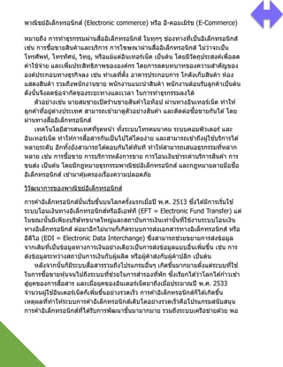 พาณิชย์อิเล็กทรอนิกส์ (Electronic commerce) หรือ อี-คอมเมิร์ช (E-Commerce)
หมายถึง การทําธุรกรรมผ่านสื2ออิเล็กทรอนิกส์ ในทุกๆ ช่องทางที2เป็นอิเล็กทรอนิกส์
เช่น การซืGอขายสินค้าและบริการ การโฆษณาผ่านสื2ออิเล็กทรอนิกส์ ไม่ว่าจะเป็น
โทรศัพท์, โทรทัศน์, วิทยุ, หรือแม้แต่อินเทอร์เน็ต เป็นต้น โดยมีวัตถุประสงค์เพื2อลด
ค่าใช้จ่าย และเพื2มประสิทธิภาพขององค์กร โดยการลดบทบาทของความสําคัญของ
องค์ประกอบทางธุรกิจลง เช่น ทําเลที2ตัGง อาคารประกอบการ โกดังเก็บสินค้า ห้อง
แสดงสินค้า รวมถึงพนักงานขาย พนักงานแนะนําสินค้า พนักงานต้อนรับลูกค้าเป็นต้น
ดังนัGนจึงลดข้อจํากัดของระยะทางและเวลา ในการทําธุรกรรมลงได้ 
ตัวอย่างเช่น นายสมชายเปิดร ้านขายสินค ้าโอท็อป ผ่านทางอินเทอร์เน็ต ทําให ้
ลูกค ้าที2อยู่ต่างประเทศ สามารถเข ้ามาดูตัวอย่างสินค ้า และติดต่อซืGอขายกันได ้โดย
ผ่านทางสื2ออิเล็กทรอนิกส์ 
เทคโนโลยีสารสนเทศที2รุดหน้า ทัGงระบบโทรคมนาคม ระบบคอมพิวเตอร์ และ
อินเทอร์เน็ต ทําให ้การสื2อสารกันเป็นไปได ้โดยง่าย และสามารถเข ้าถึงผู้ใช ้บริการได ้
หลายระดับ อีกทัGงยังสามารถโต ้ตอบกันได ้ทันที ทําให ้สามารถเสนอธุรกรรมที2หลาก
หลาย เช่น การชืGอขาย การบริการหลังการขาย การโอนเงินชําระค่าบริการสินค ้า การ
ขนส่ง เป็นต ้น โดยมีกฎหมายธุรกรรมพาณิชย์อิเล็กทรอนิกส์ และกฎหมายลายมือชื2อ
อิเล็กทรอนิกส์ เข ้ามาคุ้มครองเรื2องความปลอดภัย
วิวัฒนาการของพาณิชย์อิเล็กทรอนิกส์
การค ้าอิเล็กทรอนิกส์นัGนเริ2มขึGนบนโลกครัGงแรกเมื2อปี พ.ศ. 2513 ซึ2งได ้มีการเริ2มใช ้
ระบบโอนเงินทางอิเล็กทรอนิกส์หรืออีเอฟที (EFT = Electronic Fund Transfer) แต่
ในขณะนัGนมีเพียงบริษัทขนาดใหญ่และสถาบันการเงินเท่านัGนที2ใช้งานระบบโอนเงิน
ทางอิเล็กทรอนิกส์ ต่อมาอีกไม่นานก็เกิดระบบการส่งเอกสารทางอิเล็กทรอนิกส์ หรือ
อีดีไอ (EDI = Electronic Data Interchange) ซึ2งสามารถช่วยขยายการส่งข้อมูล
จากเดิมที2เป็นข้อมูลทางการเงินอย่างเดียวเป็นการส่งข้อมูลแบบอื2นเพิ2มขึGน เช่น การ
ส่งข้อมูลระหว่างสถาบันการเงินกับผู้ผลิต หรือผู้ค้าส่งกับผู้ค้าปลีก เป็นต้น 
หลังจากนัGนก็มีระบบสื2อสารรวมถึงโปรแกรมอื2นๆ เกิดขึGนมากมายตัGงแต่ระบบที2ใช ้
ในการซืGอขายหุ้นจนไปถึงระบบที2ช่วยในการสํารองที2พัก ซึ2งเรียกได ้ว่าโลกได ้ก ้าวเข ้า
สู่ยุคของการสื2อสาร และเมื2อยุคของอินเตอร์เน็ตมาถึงเมื2อประมาณปี พ.ศ. 2533
จํานวนผู้ใช ้อินเตอร์เน็ตก็เพิ2มขึGนอย่างรวดเร็ว การค ้าอิเล็กทรอนิกส์ก็ได ้เกิดขึGน
เหตุผลที2ทําให ้ระบบการค ้าอิเล็กทรอนิกส์เติบโตอย่างรวดเร็วคือโปรแกรมสนับสนุน
การค ้าอิเล็กทรอนิกส์ที2ได ้รับการพัฒนาขึGนมามากมาย รวมถึงระบบเครือข่ายด ้วย พอ
 