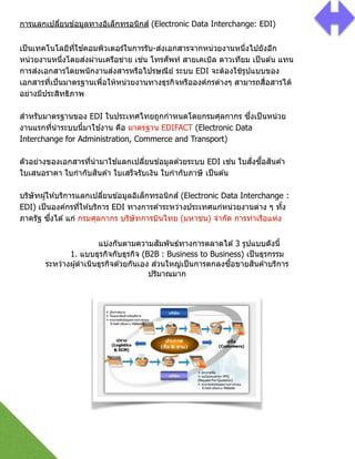 แบ่งกันตามความสัมพันธ์ทางการตลาดได ้3 รูปแบบดังนีG 
1. แบบธุรกิจกับธุรกิจ (B2B : Business to Business) เป็นธุรกรรม
ระหว่างผู้ดําเนินธุรกิจด ้วยกันเอง ส่วนใหญ่เป็นการตกลงซืGอขายสินค ้าบริการ
ปริมาณมาก
 
การแลกเปลี2ยนข ้อมูลทางอิเล็กทรอนิกส์ (Electronic Data Interchange: EDI)
เป็นเทคโนโลยีที2ใช ้คอมพิวเตอร์ในการรับ-ส่งเอกสารจากหน่วยงานหนึ2งไปยังอีก
หน่วยงานหนึ2งโดยส่งผ่านเครือข่าย เช่น โทรศัพท์ สายเคเบิล ดาวเทียม เป็นต ้น แทน
การส่งเอกสารโดยพนักงานส่งสารหรือไปรษณีย์ ระบบ EDI จะต้องใช้รูปแบบของ
เอกสารที2เป็นมาตรฐานเพื2อให้หน่วยงานทางธุรกิจหรือองค์กรต่างๆ สามารถสื2อสารได้
อย่างมีประสิทธิภาพ 
 
สําหรับมาตรฐานของ EDI ในประเทศไทยถูกกําหนดโดยกรมศุลกากร ซึ2งเป็นหน่วย
งานแรกที2นําระบบนีGมาใช ้งาน คือ มาตรฐาน EDIFACT (Electronic Data
Interchange for Administration, Commerce and Transport) 
 
ตัวอย่างของเอกสารที2นํามาใช ้แลกเปลี2ยนข ้อมูลด ้วยระบบ EDI เช่น ใบสั2งซืGอสินค ้า
ใบเสนอราคา ใบกํากับสินค ้า ใบเสร็จรับเงิน ใบกํากับภาษี เป็นต ้น 
 
บริษัทผู้ให ้บริการแลกเปลี2ยนข ้อมูลอิเล็กทรอนิกส์ (Electronic Data Interchange :
EDI) เป็นองค์กรที2ให ้บริการ EDI ทางการค ้าระหว่างประเทศแก่หน่วยงานต่าง ๆ ทัGง
ภาครัฐ ซึ2งได ้แก่ กรมศุลกากร บริษัทการบินไทย (มหาชน) จํากัด การท่าเรือแห่ง
 