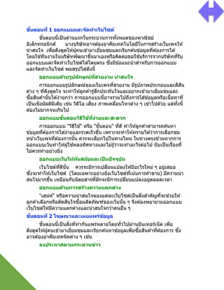 ขั#นตอนที) 1 ออกแบบและจัดทําเว็บไซต์
ขัGนตอนนีGเป็นด่านแรกในกระบวนการทัGงหมดของพาณิชย์
อิเล็กทรอนิกส์ บางบริษัทอาจต ้องอาศัยเทคโนโลยีในการสร ้างเว็บเพจให ้
น่าสนใจ เพื2อดึงดูดให ้ผู้คนเข ้ามาเยี2ยมชมและเรียกค ้นข ้อมูลที2ต ้องการได ้
โดยใช ้ทีมงานในบริษัทพัฒนาขึGนมาเองหรือติดต่อขอใช ้บริการจากบริษัทที2รับ
ออกแบบและจัดทําเว็บไซต์ได ้โดยตรง ซึ2งมีข ้อแนะนําสําหรับการออกแบบ
และจัดทําเว็บไซต์ พอสรุปได ้ดังนีG
ออกแบบด้วยรูปลักษณ์ที)สวยงาม น่าสนใจ
การออกแบบรูปลักษณ์ของเว็บเพจที2สวยงาม มีรูปภาพประกอบและสีสัน
ต่าง ๆ ที2ดึงดูดใจ จะทําให ้ลูกค ้ารู้สึกประทับใจและอยากเข ้ามาเยี2ยมชมและ
ซืGอสินค ้านัGนได ้ง่ายกว่า การออกแบบนีGอาจรวมไปถึงการใส่ข ้อมูลหรือเนืGอหาที2
เป็นเชิงมัลติมีเดีย เช่น วิดีโอ เสียง ภาพเคลื2อนไหวต่าง ๆ เข ้าไปด ้วย แต่ทัGงนีG
ต ้องไม่มากจนเกินไป
ออกแบบขั#นตอนวิธีใช้ที)ง่ายและสะดวก
การออกแบบ "วีธีใช ้" หรือ "ขัGนตอน" ที2ดี ทําให ้ลูกค ้าสามารถค ้นหา
ข ้อมูลที2ต ้องการได ้ง่ายและรวดเร็วขึGน เพราะจะทําให ้ทราบได ้ว่าการเลือกชม
หน้าเว็บเพจที2ต ้องการนัGน ควรจะเลือกไปในทางไหน ในทางตรงข ้ามหากการ
ออกแบบเว็บทําให ้ผู้ใช ้หลงทิศทางและไม่รู้ว่าจะทําอะไรต่อไป นับเป็นเรื2องที2
ไม่ควรทําอย่างยิ2ง
ออกแบบเว็บให้ทันสมัยและเป็ นปัจจุบัน
เว็บไซต์ที2ดีนัGน ควรจะมีการเปลี2ยนแปลงให ้มีอะไรใหม่ ๆ อยู่เสมอ
ซึ2งจะทําให ้เว็บไซต์ (โดยเฉพาะอย่างยิ2งเว็บไซต์ที2เน้นการค ้าขาย) มีความน่า
สนใจมากขึGน เหมือนกับนิตยสารที2มักจะมีการเปลี2ยนแปลงอยู่ตลอดเวลา
ออกแบบด้วยการสร้างความแตกต่าง
"เสน่ห์" หรือความน่าสนใจของแต่ละเว็บไซต์เป็นสิ2งสําคัญที2จะช่วยให ้
ลูกค ้าเลือกหรือตัดสินใจซืGอผลิตภัณฑ์ของเว็บนัGน ๆ จึงต ้องพยายามออกแบบ
เว็บไซต์ให ้มีความแตกต่างและน่าสนใจกว่าคนอื2น ๆ
ขั#นตอนที) 2 โฆษณาและเผยแพร่ข้อมูล
ขัGนตอนนีGเป็นสิ2งที2ทํากันแพร่หลายโดยทั2วไปผ่านอินเทอร์เน็ต เพื2อ
ดึงดูดให ้ผู้คนเข ้ามาเยี2ยมชมและเรียกค ้นหาข ้อมูลเพื2อซืGอสินค ้าที2ต ้องการ ซึ2ง
อาจต ้องอาศัยเทคนิคต่าง ๆ เช่น
ลงประกาศตามกระดานข่าว
 