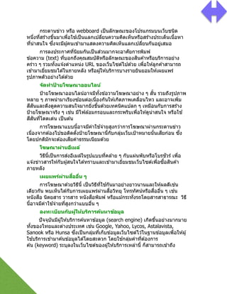 กระดานข่าว หรือ webboard เป็นลักษณะของโปรแกรมบนเว็บชนิด
หนึ2งที2สร ้างขึGนมาเพื2อใช ้เป็นแลกเปลี2ยนความคิดเห็นหรือสร ้างประเด็นเนืGอหา
ที2น่าสนใจ ซึ2งจะมีผู้คนเข ้ามาแสดงความคิดเห็นแลกเปลี2ยนกันอยู่เสมอ
การลงประกาศที2นิยมกันเป็นส่วนมากจะอาศัยการพิมพ์
ข ้อความ (text) ที2บอกถึงคุณสมบัติหรือลักษณะของสินค ้าหรือบริการอย่าง
คร่าว ๆ รวมทัGงแจ ้งตําแหน่ง URL ของเว็บไซต์ไปด ้วย เพื2อให ้ลูกค ้าสามารถ
เข ้ามาเยี2ยมชมได ้ในภายหลัง หรือผู้ให ้บริการบางรายยินยอมให ้เผยแพร่
รูปภาพตัวอย่างได ้ด ้วย
จัดทําป้ ายโฆษณาออนไลน์
ป้ายโฆษณาออนไลน์อาจมีทัGงข ้อวามโฆษณาอย่าง ๆ สัGน รวมถึงรูปภาพ
หลาย ๆ ภาพนํามาเรียงซ ้อนต่อเนื2องกันให ้เกิดภาพเคลื2อนไหว และอาจเพิ2ม
สีสันและดึงดูดความสนใจมากยิ2งขึGนด ้วยเทคนิคแปลก ๆ เหมือนกับการสร ้าง
ป้ายโฆษณาจริง ๆ เช่น มีไฟล ้อมกรอบและกระพริบเพื2อให ้ดูน่าสนใจ หรือใช ้
สีสันที2โดดเด่น เป็นต ้น
การโฆษณาแบบนีGอาจมีค่าใช ้จ่ายสูงกว่าการโฆษณาผ่านกระดานข่าว
เนื2องจากต ้องไปขอติดตัGงป้ายโฆษณานีGกับกลุ่มเว็บเป้าหมายนัGนเสียก่อน ซึ2ง
โดยปกติมักจะต ้องเสียค่าธรรมเนียมด ้วย
โฆษณาผ่านอีเมล์
วิธีนีGเป็นการส่งอีเมล์ในรูปแบบที2คล ้าย ๆ กับแผ่นพับหรือโบรชัวร์ เพื2อ
แจ ้งข่าวสารให ้กับผู้สนใจได ้ทราบและเข ้ามาเยี2ยมชมเว็บไซต์เพื2อซืGอสินค ้า
ภายหลัง
เผยแพร่ผ่านสื)ออื)น ๆ
การโฆษณาด ้วยวิธีนีG เป็นวิธีที2ใช ้กันมาอย่างยาวนานและให ้ผลดีเช่น
เดียวกัน พบเห็นได ้กับการเผยแพร่ผ่านสื2อวิทยุ โทรทัศน์หรือสื2ออื2น ๆ เช่น
หนังสือ นิตยสาร วารสาร หนังสือพิมพ์ หรือแม ้กระทั2งรถโดยสารสาธารณะ วิธี
นีGอาจมีค่าใช ้จ่ายที2สูงกว่าแบบอื2น ๆ
ลงทะเบียนกับผู้ให้บริการค้นหาข้อมูล
ปัจจุบันมีผู้ให ้บริการค ้นหาข ้อมูล (search engine) เกิดขึGนอย่างมากมาย
ทัGงของไทยและต่างประเทศ เช่น Google, Yahoo, Lycos, Astalavista,
Sanook หรือ Hunsa ซึ2งเป็นกลุ่มที2เก็บข ้อมูลเว็บไซต์ไว ้ในฐานข ้อมูลเพื2อให ้ผู้
ใช ้บริการเข ้ามาค ้นข ้อมูลได ้โดยสะดวก โดยใช ้กลุ่มคําที2ต ้องการ
ค ้น (keyword) ระบุลงในเว็บไซต์ของผู้ให ้บริการเหล่านีG ก็สามารถเข ้าถึง
 