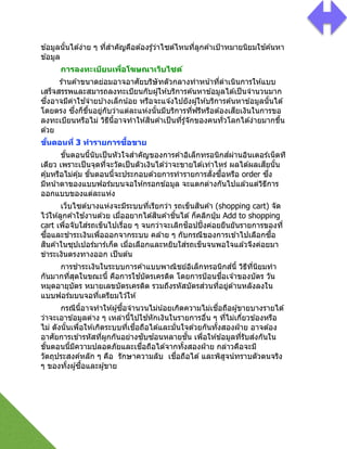ข ้อมูลนัGนได ้ง่าย ๆ ที2สําคัญคือต ้องรู้ว่าไซต์ไหนที2ลูกค ้าเป้าหมายนิยมใช ้ค ้นหา
ข ้อมูล
การลงทะเบียนเพื)อโฆษณาเว็บไซต์
ร ้านค ้าขนาดย่อมอาจอาศัยบริษัทตัวกลางทําหน้าที2ดําเนินการให ้แบบ
เสร็จสรรพและสมารถลงทะเบียนกับผู้ให ้บริการค ้นหาข ้อมูลได ้เป็นจํานวนมาก
ซึ2งอาจมีค่าใช ้จ่ายบ ้างเล็กน้อย หรือจะแจ ้งไปยังผู้ให ้บริการค ้นหาข ้อมูลนัGนได ้
โดยตรง ซึ2งก็ขึGนอยู่กับว่าแต่ละแห่งนัGนมีบริการที2ฟรีหรือต ้องเสียเงินในการขอ
ลงทะเบียนหรือไม่ วิธีนีGอาจทําให ้สินค ้าเป็นที2รู้จักของคนทั2วโลกได ้ง่ายมากขึGน
ด ้วย
ขั#นตอนที) 3 ทํารายการซื#อขาย
ขัGนตอนนีGนับเป็นหัวใจสําคัญของการค ้าอิเล็กทรอนิกส์ผ่านอินเตอร์เน็ตที
เดียว เพราะเป็นจุดที2จะวัดเป็นตัวเงินได ้ว่าจะขายได ้เท่าไหร่ ผลได ้ผลเสียนัGน
คุ้มหรือไม่คุ้ม ขัGนตอนนีGจะประกอบด ้วยการทํารายการสั2งซืGอหรือ order ซึ2ง
มีหน้าตาของแบบฟอร์มบนจอให ้กรอกข ้อมูล จะแตกต่างกันไปแล ้วแต่วิธีการ
ออกแบบของแต่ละแห่ง
เว็บไซต์บางแห่งจะมีระบบที2เรียกว่า รถเข็นสินค ้า (shopping cart) จัด
ไว ้ให ้ลูกค ้าใช ้งานด ้วย เมื2ออยากได ้สินค ้าชิGนได ้ก็คลิกปุ่ ม Add to shopping
cart เพื2อจับใส่รถเข็นไปเรื2อย ๆ จนกว่าจะเลิกช็อปปิGงค่อยยืนยันรายการของที2
ซืGอและชําระเงินเพื2อออกจากระบบ คล ้าย ๆ กับกรณีของการเข ้าไปเลือกซืGอ
สินค ้าในซุปเปอร์มาร์เก็ต เมื2อเลือกและหยิบใส่รถเข็นจนพอใจแล ้วจึงค่อยมา
ขําระเงินตรงทางออก เป็นต ้น
การชําระเงินในระบบการค ้าแบบพาณิชย์อิเล็กทรอนิกส์นีG วิธีที2นิยมทํา
กันมากที2สุดในขณะนีG คือการใช ้บัตรเครดิต โดยการป้อนชื2อเจ ้าของบัตร วัน
หมุดอายุบัตร หมายเลขบัตรเครดิต รวมถึงรหัสบัตรส่วนที2อยู่ด ้านหลังลงใน
แบบฟอร์มบนจอที2เตรียมไว ้ให ้
กรณีนีGอาจทําให ้ผู้ซืGอจํานวนไม่น้อยเกิดความไม่เชื2อถือผู้ขายบางรายได ้
ว่าจะเอาข ้อมูลต่าง ๆ เหล่านีGไปใช ้หักเงินในรายการอื2น ๆ ที2ไม่เกี2ยวข ้องหรือ
ไม่ ดังนัGนเพื2อให ้เกิดระบบที2เชื2อถือได ้และมั2นใจด ้วยกันทัGงสองฝ่ าย อาจต ้อง
อาศัยการเข ้ารหัสที2ผูกกันอย่างซับซ ้อนหลายชัGน เพื2อให ้ข ้อมูลที2รับส่งกันใน
ขัGนตอนนีGมีความปลอดภัยและเชื2อถือได ้จากทัGงสองฝ่ าย กล่าวคือจะมี
วัตถุประสงค์หลัก ๆ คือ รักษาความลับ เชื2อถือได ้และพิสูจน์ทราบตัวตนจริง
ๆ ของทัGงผู้ซืGอและผู้ขาย
!
!
!
 