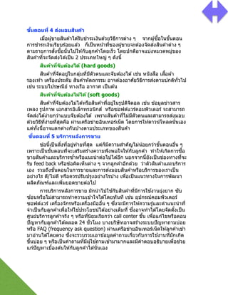 ขั#นตอนที) 4 ส่งมอบสินค้า
เมื2อผู้ขายสินค ้าได ้รับชําระเงินด ้วยวิธีการต่าง ๆ จากผู้ซืGอในขัGนตอน
การชําระเงินเรียบร ้อยแล ้ว ก็เป็นหน้าที2ของผู้ขายจะต ้องจัดส่งสินค ้าต่าง ๆ
ตามรายการสั2งซืGอนัGนไปให ้กับลูกค ้าโดยเร็ว โดยปกติอาจแบ่งหมวดหมู่ของ
สินค ้าที2จะจัดส่งได ้เป็น 2 ประเภทใหญ่ ๆ ดังนีG
สินค้าที)จับต้องได้ (hard goods)
สินค ้าที2จัดอยู่ในกลุ่มที2มีตัวตนและจับต ้องได ้เช่น หนังสือ เสืGอผ ้า
รองเท ้า เครื2องประดับ สินค ้าหัตถกรรม อาจต ้องอาศัยวิธีการส่งตามปกติทั2วไป
เช่น ระบบไปรษณีย์ ทางเรือ อากาศ เป็นต ้น
สินค้าที)จับต้องไม่ได้ (soft goods)
สินค ้าที2จับต ้องไม่ได ้หรือสินค ้าที2อยู่ในรูปดิจิตอล เช่น ข ้อมูลข่าวสาร
เพลง รูปภาพ เอกสารอิเล็กทรอนิกส์ หรือซอฟต์แวร์คอมพิวเตอร์ จะสามารถ
จัดส่งได ้ง่ายกว่าแบบจับต ้องได ้ เพราะสินค ้าที2ไม่มีตัวตนและสามารถส่งมอบ
ด ้วยวิธีที2ง่ายที2สุดคือ ผ่านเครือข่ายอินเทอร์เน็ต โดยการให ้ดาวน์โหลดนั2นเอง
แต่ทัGงนีGอาจแตกต่างกันบ ้างตามประเภทของสินค ้า
ขั#นตอนที) 5 บริการหลังการขาย
ข ้อนีGเป็นสิ2งที2อยู่ท ้ายที2สุด แต่ก็มีความสําคัญไม่น้อยกว่าขัGนตอนอื2น ๆ
เพราะเป็นขัGนตอนที2จะเสริมสร ้างความพึงพอใจให ้กับลูกค ้า ทําให ้เกิดการซืGอ
ขายสินค ้าและบริการซ ้ําหรือแนะนําต่อไปได ้อีก นอกจากนีGยังเป็นช่องทางที2จะ
รับ feed back หรือข ้อคิดเห็นต่าง ๆ จากลูกค ้าอีกด ้วย ว่าตัวสินค ้าและบริการ
เอง รวมถึงขัGนตอนในการขายและการส่งมอบสินค ้าหรือบริการของเราเป็น
อย่างไร ดี/ไม่ดี หรือควรปรับปรุงอย่างไรบ ้าง เพื2อเป็นแนวทางในการพัฒนา
ผลิตภัณฑ์และเพิ2มยอดขายต่อไป
การบริการหลังการขาย มักนําไปใช ้กับสินค ้าที2มีการใช ้งานยุ่งยาก ซับ
ซ ้อนหรือไม่สามารถทําความเข ้าใจได ้โดยทันที เช่น อุปกรณ์คอมพิวเตอร์
ซอฟต์แวร์ เครื2องจักรหรือเครื2องมืออื2น ๆ ซึ2งจะมีการให ้ความรู้และคําแนะนําที2
จําเป็นกับลูกค ้าเพื2อให ้ใช ้ประโยชน์ได ้อย่างเต็มที2 ซึ2งอาจทําได ้โดยจัดตัGงเป็น
ศูนย์บริการลูกค ้าจริง ๆ หรือที2นิยมเรียกว่า call center ขึGน เพื2อแก ้ไขหรือตอบ
ปัญหากับลูกค ้าได ้ตลอด 24 ชั2วโมง บางบริษัทอาจสร ้างระบบปัญหาถามบ่อย
หรือ FAQ (frequency ask question) ผ่านเครือข่ายอินเทอร์เน็ตให ้ลูกค ้าเข ้า
มาอ่านได ้โดยตรง ซึ2งจะรวบรวมเอาข ้อมูลคําถามเกี2ยวกับการใช ้งานที2มักเกิด
ขึGนบ่อย ๆ หรือเป็นคําถามที2มีผู้ใช ้ถามเข ้ามามากและมีคําตอบอธิบายเพื2อช่วย
แก ้ปัญหาเบืGองต ้นให ้กับลูกค ้าได ้นั2นเอง
!
 