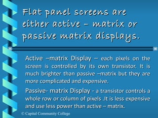 Flat panel screens are either active – matrix or passive matrix displays. Active –matrix Display –  each pixels on the screen is controlled by its own transistor. It is much brighter than passive –matrix but they are more complicated and expensive. Passive- matrix Display -  a transistor controls a whole row or column of pixels .It is less expensive and use less power than active – matrix. 