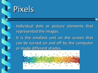 Pixels Individual dots or picture elements that represented the images. It is the smallest unit on the screen that can be turned on and off by the computer or made different shades. 