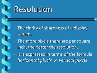 Resolution The clarity of sharpness of a display screen. The more pixels there are per square inch, the better the resolution. It is expressed in terms of the formula  horizontal pixels  x  vertical pixels 