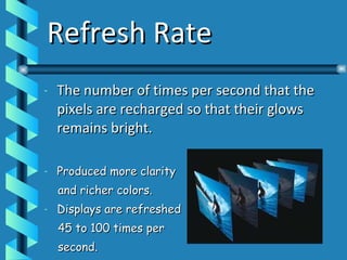 Refresh Rate The number of times per second that the pixels are recharged so that their glows remains bright. Produced more clarity  and richer colors. Displays are refreshed  45 to 100 times per  second. 
