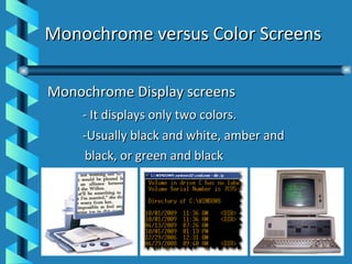 Monochrome versus Color Screens Monochrome Display screens  - It displays only two colors. -Usually black and white, amber and  black, or green and black 