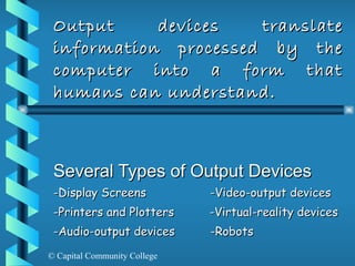 Output devices translate information processed by the computer into a form that humans can understand. Several Types of Output Devices -Display Screens  -Video-output devices  -Printers and Plotters  -Virtual-reality devices -Audio-output devices  -Robots 