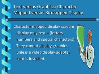 Text versus Graphics: Character Mapped versus Bitmapped Display Character mapped display screens display only text – (letters,  numbers and special characters). They cannot display graphics unless a video display adapter  card is installed. 
