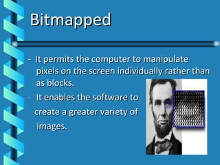 Bitmapped -  It permits the computer to manipulate pixels on the screen individually rather than as blocks. It enables the software to  create a greater variety of images. 