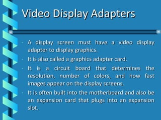 Video Display Adapters A display screen must have a video display adapter to display graphics. It is also called a graphics adapter card. It is a circuit board that determines the resolution, number of colors, and how fast images appear on the display screens. It is often built into the motherboard and also be an expansion card that plugs into an expansion slot. 