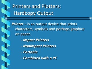 Printers and Plotters:  Hardcopy Output Printer  – is an output device that prints characters, symbols and perhaps graphics on paper. - Impact Printers - Nonimpact Printers - Portable - Combined with a PC 