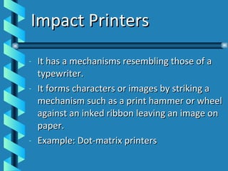Impact Printers It has a mechanisms resembling those of a typewriter. It forms characters or images by striking a mechanism such as a print hammer or wheel against an inked ribbon leaving an image on paper. Example: Dot-matrix printers 