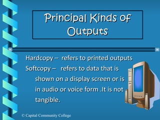 Principal Kinds of Outputs Hardcopy –  refers to printed outputs Softcopy –  refers to data that is shown on a display screen or is  in audio or voice form .It is not tangible.  