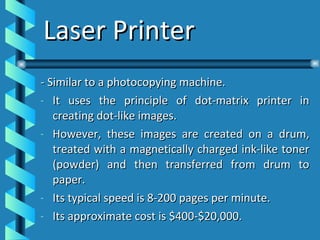 Laser Printer - Similar to a photocopying machine. It uses the principle of dot-matrix printer in creating dot-like images. However, these images are created on a drum, treated with a magnetically charged ink-like toner (powder) and then transferred from drum to paper. Its typical speed is 8-200 pages per minute. Its approximate cost is $400-$20,000. 
