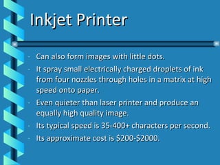 Inkjet Printer Can also form images with little dots. It spray small electrically charged droplets of ink from four nozzles through holes in a matrix at high speed onto paper. Even quieter than laser printer and produce an equally high quality image. Its typical speed is 35-400+ characters per second. Its approximate cost is $200-$2000. 