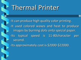 Thermal Printer -It can produce high quality color printing. -It used colored waxes and heat to produce images by burning dots onto special paper. -Its typical speed is 11-80character per second. -Its approximately cost is $2000-$22000. 