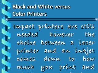 Black and White versus  Color Printers Impact printers are still needed however the choice between a laser printer and an inkjet comes down to how much you print and whether you need color. 