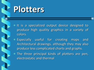 Plotters It is a specialized output device designed to produce high quality graphics in a variety of colors. Especially useful for creating maps and Architectural drawings, although they may also produce less complicated charts and graphs. The three principal kinds of plotters are pen, electrostatic and thermal 