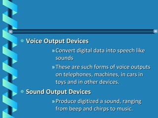 Voice Output Devices Convert digital data into speech like sounds These are such forms of voice outputs on telephones, machines, in cars in toys and in other devices. Sound Output Devices Produce digitized a sound, ranging from beep and chirps to music. 
