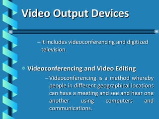 Video Output Devices It includes videoconferencing and digitized television. Videoconferencing and Video Editing Videoconferencing is a method whereby people in different geographical locations can have a meeting and see and hear one another using computers and communications. 