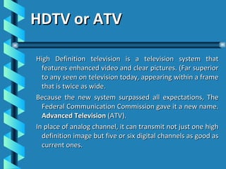 HDTV or ATV High Definition television is a television system that features enhanced video and clear pictures. (Far superior to any seen on television today, appearing within a frame that is twice as wide. Because the new system surpassed all expectations, The Federal Communication Commission gave it a new name.  Advanced Television  (ATV). In place of analog channel, it can transmit not just one high definition image but five or six digital channels as good as current ones. 