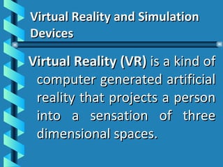 Virtual Reality and Simulation Devices Virtual Reality (VR)  is a kind of computer generated artificial reality that projects a person into a sensation of three dimensional spaces. 