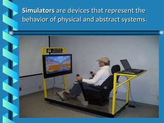 Simulators  are devices that represent the behavior of physical and abstract systems. 
