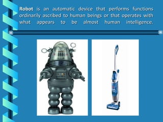   Robot  is an automatic device that performs functions ordinarily ascribed to human beings or that operates with what appears to be almost human intelligence. 