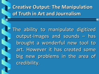 Creative Output: The Manipulation of Truth in Art and Journalism The ability to manipulate digitized output-images and sounds – has brought a wonderful new tool to art. However it has created some big new problems in the area of credibility. 