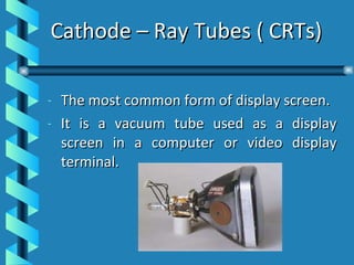 Cathode – Ray Tubes ( CRTs) The most common form of display screen. It is a vacuum tube used as a display screen in a computer or video display terminal.  