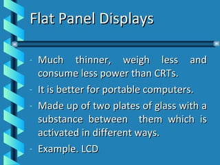 Flat Panel Displays Much thinner, weigh less and consume less power than CRTs. It is better for portable computers. Made up of two plates of glass with a substance between  them which is activated in different ways. Example. LCD 