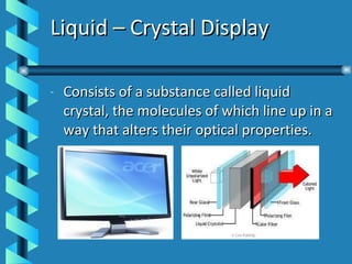 Liquid – Crystal Display Consists of a substance called liquid crystal, the molecules of which line up in a way that alters their optical properties. 