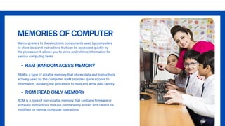 MEMORIES OF COMPUTER
Memory refers to the electronic components used by computers
to store data and instructions that can be accessed quickly by
the processor. It allows you to store and retrieve information for
various computing tasks.
RAM (RANDOM ACESS MEMORY
RAM is a type of volatile memory that stores data and instructions
actively used by the computer. RAM provides quick access to
information, allowing the processor to read and write data rapidly.
ROM (READ ONLY MEMORY
ROM is a type of non-volatile memory that contains firmware or
software instructions that are permanently stored and cannot be
modified by normal computer operations.
 
