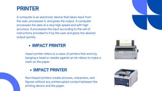 PRINTER
A computer is an electronic device that takes input from
the user, processes it, and gives the output. A computer
processes the data at a very high speed and with high
accuracy. It processes the input according to the set of
instructions provided to it by the user and gives the desired
output quickly.
IMPACT PRINTER
mpact printer refers to a class of printers that work by
banging a head or needle against an ink ribbon to make a
mark on the paper.
IMPACT PRINTER
Non-impact printers create pictures, characters, and
figures without any uninterrupted contact between the
printing device and the paper.
 
