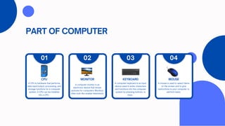 PART OF COMPUTER
A CPU is hardware that performs
data input/output, processing, and
storage functions for a computer
system. A CPU can be installed
into a CPU .
CPU
01
A computer monitor is an
electronic device that shows
pictures for computers. Monitors
often look like smaller televisions.
MONITOR
02
A computer keyboard is an input
device used to enter characters
and functions into the computer
system by pressing buttons, or
keys.
KEYBOARD
03
A mouse is used to select items
on the screen and to give
instructions to your computer to
perform tasks.
MOUSE
04
 