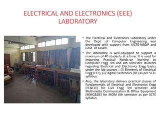 ELECTRICAL AND ELECTRONICS (EEE)
LABORATORY
• The Electrical and Electronics Laboratory under
the Dept. of Computer Engineering was
developed with support from AICTE-NEQIP and
Govt. of Assam.
• The laboratory is well-equipped to support a
maximum of 40 students at a time. It is used for
imparting Practical Hands-on learning to
Computer Engg 3rd and 4th semester students
regarding Electrical and Electronics Engg basics
under the lab courses : (i) Elements of Electrical
Engg (EEE), (ii) Digital Electronics (DE) as per SCTE
syllabus.
• Also, the laboratory delivers practical classes of
Fundamentals of Electrical and Electronics Engg
(FE&ELE) for Civil Engg 3rd semester and
Multimedia Communication & Office Equipment
(MMC&OE) for MOM 6th semester as per SCTE
syllabus.
 