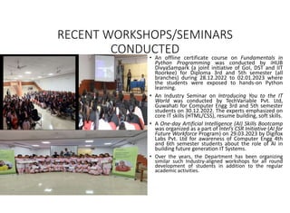 RECENT WORKSHOPS/SEMINARS
CONDUCTED
• An offline certificate course on Fundamentals in
Python Programming was conducted by iHUB
DivyaSampark (a joint initiative of GoI, DST and IIT
Roorkee) for Diploma 3rd and 5th semester (all
branches) during 28.12.2022 to 02.01.2023 where
the students were exposed to hands-on Python
learning.
• An Industry Seminar on Introducing You to the IT
World was conducted by TechVariable Pvt. Ltd,
Guwahati for Computer Engg 3rd and 5th semester
students on 30.12.2022. The experts emphasized on
core IT skills (HTML/CSS), resume building, soft skills.
• A One-day Artificial Intelligence (AI) Skills Bootcamp
was organized as a part of Intel’s CSR Initiative (AI for
Future Workforce Program) on 29.03.2023 by Digifox
Labs Pvt. Ltd for awareness of Computer Engg 4th
and 6th semester students about the role of AI in
building future generation IT Systems.
• Over the years, the Department has been organizing
similar such Industry-aligned workshops for all round
development of students in addition to the regular
academic activities.
 