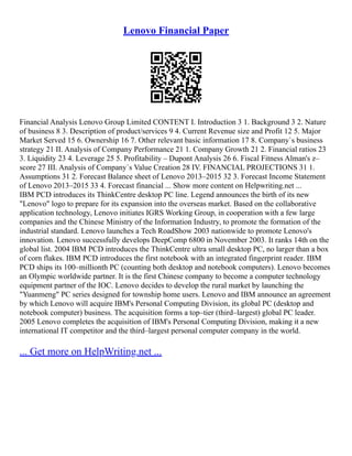 Lenovo Financial Paper
Financial Analysis Lenovo Group Limited CONTENT I. Introduction 3 1. Background 3 2. Nature
of business 8 3. Description of product/services 9 4. Current Revenue size and Profit 12 5. Major
Market Served 15 6. Ownership 16 7. Other relevant basic information 17 8. Company`s business
strategy 21 II. Analysis of Company Performance 21 1. Company Growth 21 2. Financial ratios 23
3. Liquidity 23 4. Leverage 25 5. Profitability – Dupont Analysis 26 6. Fiscal Fitness Alman's z–
score 27 III. Analysis of Company`s Value Creation 28 IV. FINANCIAL PROJECTIONS 31 1.
Assumptions 31 2. Forecast Balance sheet of Lenovo 2013–2015 32 3. Forecast Income Statement
of Lenovo 2013–2015 33 4. Forecast financial ... Show more content on Helpwriting.net ...
IBM PCD introduces its ThinkCentre desktop PC line. Legend announces the birth of its new
"Lenovo" logo to prepare for its expansion into the overseas market. Based on the collaborative
application technology, Lenovo initiates IGRS Working Group, in cooperation with a few large
companies and the Chinese Ministry of the Information Industry, to promote the formation of the
industrial standard. Lenovo launches a Tech RoadShow 2003 nationwide to promote Lenovo's
innovation. Lenovo successfully develops DeepComp 6800 in November 2003. It ranks 14th on the
global list. 2004 IBM PCD introduces the ThinkCentre ultra small desktop PC, no larger than a box
of corn flakes. IBM PCD introduces the first notebook with an integrated fingerprint reader. IBM
PCD ships its 100–millionth PC (counting both desktop and notebook computers). Lenovo becomes
an Olympic worldwide partner. It is the first Chinese company to become a computer technology
equipment partner of the IOC. Lenovo decides to develop the rural market by launching the
"Yuanmeng" PC series designed for township home users. Lenovo and IBM announce an agreement
by which Lenovo will acquire IBM's Personal Computing Division, its global PC (desktop and
notebook computer) business. The acquisition forms a top–tier (third–largest) global PC leader.
2005 Lenovo completes the acquisition of IBM's Personal Computing Division, making it a new
international IT competitor and the third–largest personal computer company in the world.
... Get more on HelpWriting.net ...
 