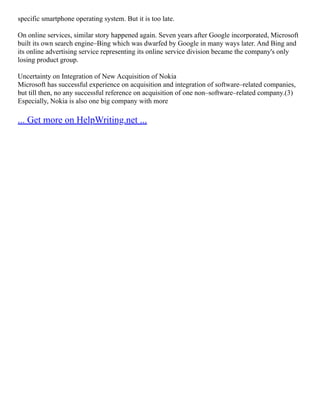 specific smartphone operating system. But it is too late.
On online services, similar story happened again. Seven years after Google incorporated, Microsoft
built its own search engine–Bing which was dwarfed by Google in many ways later. And Bing and
its online advertising service representing its online service division became the company's only
losing product group.
Uncertainty on Integration of New Acquisition of Nokia
Microsoft has successful experience on acquisition and integration of software–related companies,
but till then, no any successful reference on acquisition of one non–software–related company.(3)
Especially, Nokia is also one big company with more
... Get more on HelpWriting.net ...
 
