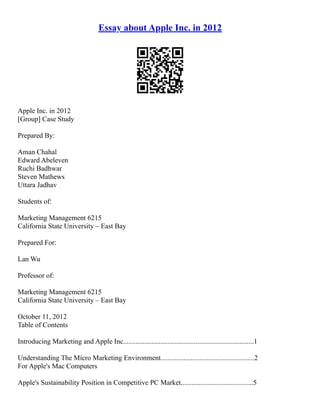 Essay about Apple Inc. in 2012
Apple Inc. in 2012
[Group] Case Study
Prepared By:
Aman Chahal
Edward Abeleven
Ruchi Badhwar
Steven Mathews
Uttara Jadhav
Students of:
Marketing Management 6215
California State University – East Bay
Prepared For:
Lan Wu
Professor of:
Marketing Management 6215
California State University – East Bay
October 11, 2012
Table of Contents
Introducing Marketing and Apple Inc..........................................................................1
Understanding The Micro Marketing Environment.....................................................2
For Apple's Mac Computers
Apple's Sustainability Position in Competitive PC Market.........................................5
 