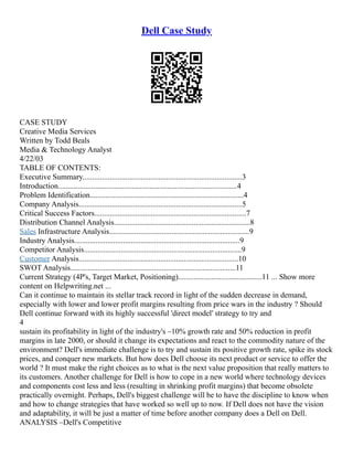Dell Case Study
CASE STUDY
Creative Media Services
Written by Todd Beals
Media & Technology Analyst
4/22/03
TABLE OF CONTENTS:
Executive Summary..................................................................................3
Introduction............................................................................................4
Problem Identification...............................................................................4
Company Analysis....................................................................................5
Critical Success Factors..............................................................................7
Distribution Channel Analysis......................................................................8
Sales Infrastructure Analysis........................................................................9
Industry Analysis.....................................................................................9
Competitor Analysis.................................................................................9
Customer Analysis..................................................................................10
SWOT Analysis.....................................................................................11
Current Strategy (4P's, Target Market, Positioning)...........................................11 ... Show more
content on Helpwriting.net ...
Can it continue to maintain its stellar track record in light of the sudden decrease in demand,
especially with lower and lower profit margins resulting from price wars in the industry ? Should
Dell continue forward with its highly successful 'direct model' strategy to try and
4
sustain its profitability in light of the industry's –10% growth rate and 50% reduction in profit
margins in late 2000, or should it change its expectations and react to the commodity nature of the
environment? Dell's immediate challenge is to try and sustain its positive growth rate, spike its stock
prices, and conquer new markets. But how does Dell choose its next product or service to offer the
world ? It must make the right choices as to what is the next value proposition that really matters to
its customers. Another challenge for Dell is how to cope in a new world where technology devices
and components cost less and less (resulting in shrinking profit margins) that become obsolete
practically overnight. Perhaps, Dell's biggest challenge will be to have the discipline to know when
and how to change strategies that have worked so well up to now. If Dell does not have the vision
and adaptability, it will be just a matter of time before another company does a Dell on Dell.
ANALYSIS –Dell's Competitive
 