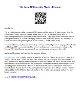 The Term Of Emerging Market Economy
Introduction
The term of emerging market economy(EME) was coined by Antonie W. Van Agtmael from the
international finance corporation of the World Bank in 1981. It refers to country with an
underdeveloped industrial base and infrastructure but with a rapid growth rate even more than the
developed countries. In addition, emerging market is often unstable in politics and institution, as
well as continued demographic growth in some extent. (Tarun Khanna, 2010)
Lenovo is a Chinese multinational technology company with headquarters in Beijing, China. It is the
world's largest PC vendor and one of the world's leading smart phone companies listing on the
Fortune 500 list that having major research and manufacturing centers over the world.
Analysis of Emerging Market where the company is based
Emerging markets is a relative concept of countries in Western Europe, North America, as well as
Japan, Australia, New Zealand and other such "mature market." Emerging market countries are
those who have the potential to become a mature market countries, and part of the conditions, with
the commercial market mechanisms that is industrial based and to a certain extent of specification.
According to the authoritative definition of the international finance corporation, whenever the
Gross National Product (GNP) of the country has not reached the level of high– income countries
delineated by the World Bank, the stock market in this country is an emerging market. The four
largest emerging
... Get more on HelpWriting.net ...
 